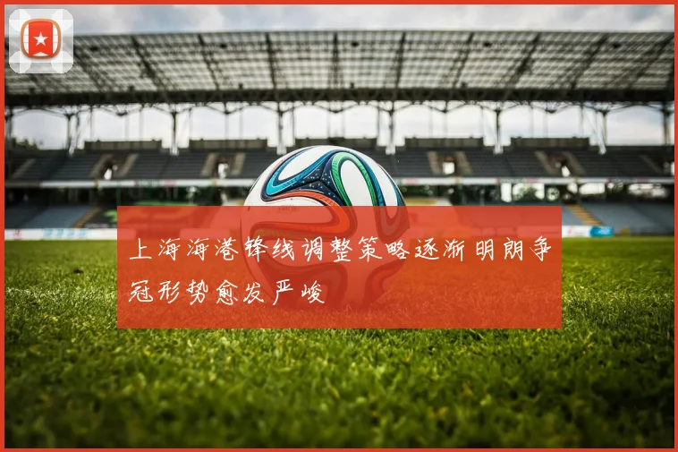 上海海港锋线调整策略逐渐明朗争冠形势愈发严峻