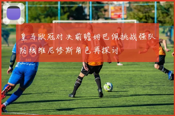皇马欧冠对决前瞻姆巴佩挑战强队防线维尼修斯角色再探讨