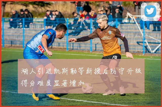 湖人引进凯斯勒等新援后防守升级得分难度显著增加