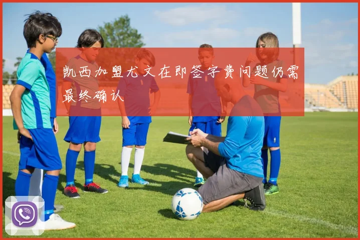 凯西加盟尤文在即签字费问题仍需最终确认
