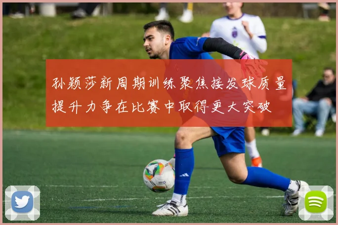 孙颖莎新周期训练聚焦接发球质量提升力争在比赛中取得更大突破
