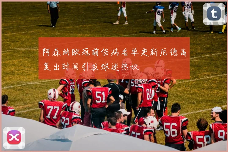 阿森纳欧冠前伤病名单更新厄德高复出时间引发球迷热议